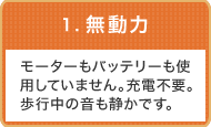 1.無動力：モーターもバッテリーも使用していません。充電不要。歩行中の音も静かです。