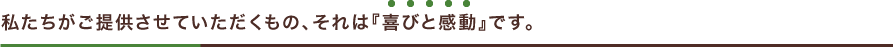 私たちがご提供させていただくもの、それは『喜びと感動』です。