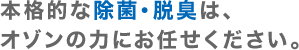 本格的な除菌・脱臭は、オゾンの力にお任せください。