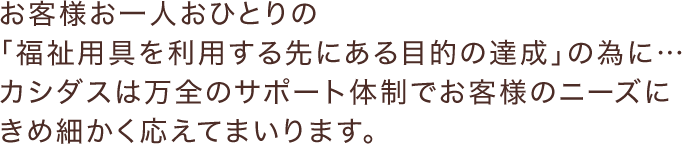 お客様お一人おひとりの「福祉用具を利用する先にある目的の達成」の為に…カシダスは万全のサポート体制でお客様のニーズにきめ細かく応えてまいります。