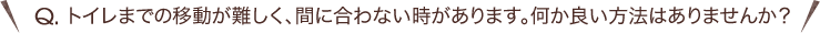 Q.トイレまでの移動が難しく、間に合わない時があります。何か良い方法はありませんか？