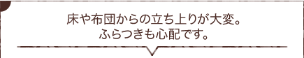 床や布団からの立ち上りが大変。ふらつきも心配です。