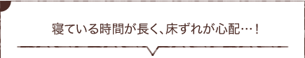  寝ている時間が長く、床ずれが心配…！