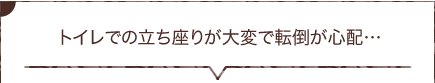  トイレでの立ち座りが大変で転倒が心配…