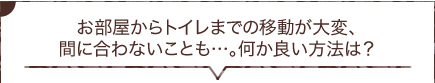 お部屋からトイレまでの移動が大変、間に合わないことも…。何か良い方法は？