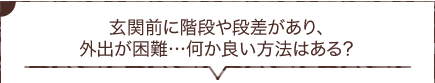 玄関前に階段や段差があり、外出が困難…何か良い方法はある？