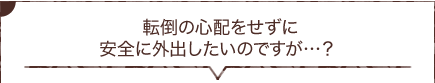  転倒の心配をせずに安全に外出したいのですが…？